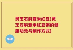 灵芝石斛薏米红豆(灵芝石斛薏米红豆粥的健康功效与制作方式)