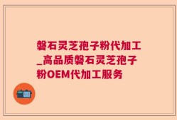 磐石灵芝孢子粉代加工_高品质磐石灵芝孢子粉OEM代加工服务