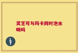 灵芝可与玛卡同时泡水喝吗