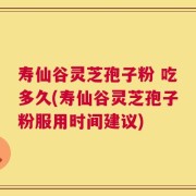 寿仙谷灵芝孢子粉 吃多久(寿仙谷灵芝孢子粉服用时间建议)
