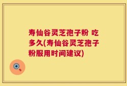 寿仙谷灵芝孢子粉 吃多久(寿仙谷灵芝孢子粉服用时间建议)
