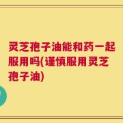 灵芝孢子油能和药一起服用吗(谨慎服用灵芝孢子油)