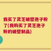 我买了灵芝破壁孢子粉了(我购买了灵芝孢子粉的破壁制品)