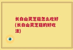 长白山灵芝菇怎么吃好(长白山灵芝菇的好吃法)