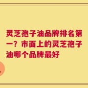灵芝孢子油品牌排名第一？市面上的灵芝孢子油哪个品牌最好