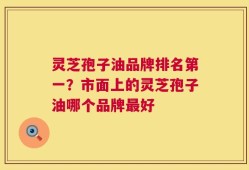 灵芝孢子油品牌排名第一？市面上的灵芝孢子油哪个品牌最好