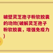 破壁灵芝孢子粉软胶囊的功效(破解灵芝孢子粉软胶囊，增强免疫力)