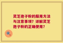 灵芝孢子粉的服用方法与注意事项？详解灵芝孢子粉的正确使用？