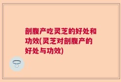 剖腹产吃灵芝的好处和功效(灵芝对剖腹产的好处与功效)