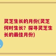 灵芝生长的月份(灵芝何时生长？探寻灵芝生长的最佳月份)