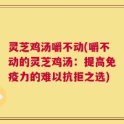 灵芝鸡汤嚼不动(嚼不动的灵芝鸡汤：提高免疫力的难以抗拒之选)