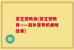 灵芝煲鸭骨(灵芝煲鸭骨——滋补营养的美味佳肴)