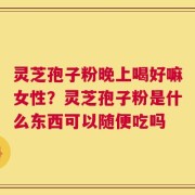 灵芝孢子粉晚上喝好嘛女性？灵芝孢子粉是什么东西可以随便吃吗