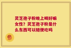 灵芝孢子粉晚上喝好嘛女性？灵芝孢子粉是什么东西可以随便吃吗