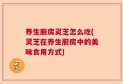 养生厨房灵芝怎么吃(灵芝在养生厨房中的美味食用方式)