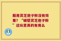 服用灵芝孢子粉没有效果？“破壁灵芝孢子粉”这玩意真的有用么