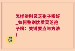 怎样辨别灵芝孢子粉好_如何鉴别优质灵芝孢子粉：关键要点与方法)