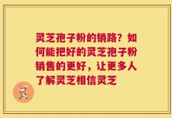 灵芝孢子粉的销路？如何能把好的灵芝孢子粉销售的更好，让更多人了解灵芝相信灵芝