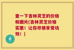 查一下吉林灵芝的价格和图片(吉林灵芝价格实惠！让你尽情享受功效！)