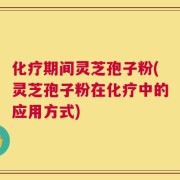 化疗期间灵芝孢子粉(灵芝孢子粉在化疗中的应用方式)