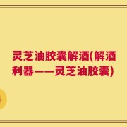 灵芝油胶囊解酒(解酒利器——灵芝油胶囊)