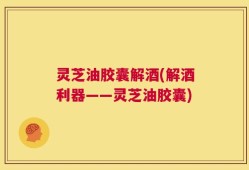 灵芝油胶囊解酒(解酒利器——灵芝油胶囊)