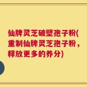 仙牌灵芝破壁孢子粉(重制仙牌灵芝孢子粉，释放更多的养分)