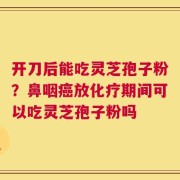 开刀后能吃灵芝孢子粉？鼻咽癌放化疗期间可以吃灵芝孢子粉吗