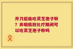开刀后能吃灵芝孢子粉？鼻咽癌放化疗期间可以吃灵芝孢子粉吗