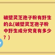 破壁灵芝孢子粉有野生的么(破壁灵芝孢子粉中野生成分究竟有多少？)