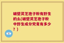 破壁灵芝孢子粉有野生的么(破壁灵芝孢子粉中野生成分究竟有多少？)