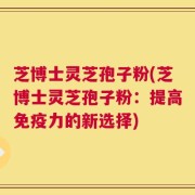 芝博士灵芝孢子粉(芝博士灵芝孢子粉：提高免疫力的新选择)