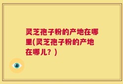 灵芝孢子粉的产地在哪里(灵芝孢子粉的产地在哪儿？)