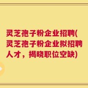 灵芝孢子粉企业招聘(灵芝孢子粉企业拟招聘人才，揭晓职位空缺)