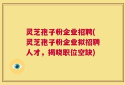 灵芝孢子粉企业招聘(灵芝孢子粉企业拟招聘人才，揭晓职位空缺)
