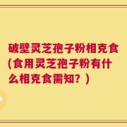 破壁灵芝孢子粉相克食(食用灵芝孢子粉有什么相克食需知？)