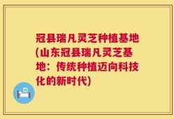 冠县瑞凡灵芝种植基地(山东冠县瑞凡灵芝基地：传统种植迈向科技化的新时代)