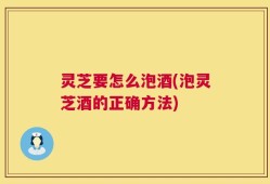 灵芝要怎么泡酒(泡灵芝酒的正确方法)