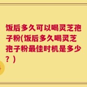 饭后多久可以喝灵芝孢子粉(饭后多久喝灵芝孢子粉最佳时机是多少？)
