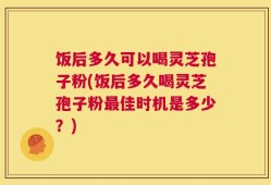 饭后多久可以喝灵芝孢子粉(饭后多久喝灵芝孢子粉最佳时机是多少？)
