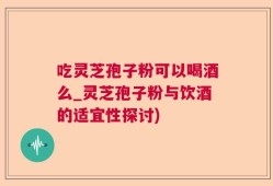 吃灵芝孢子粉可以喝酒么_灵芝孢子粉与饮酒的适宜性探讨)
