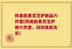 韩美肌黑灵芝护肤品六件套(韩美肌黑灵芝护肤六件套，绽放美肌光彩)