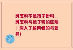 灵芝粉不是孢子粉吗_灵芝粉与孢子粉的区别：深入了解两者的与差异)