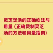 灵芝煲汤的正确吃法与用量 (正确煲制灵芝汤的方法和用量指南)