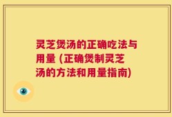 灵芝煲汤的正确吃法与用量 (正确煲制灵芝汤的方法和用量指南)