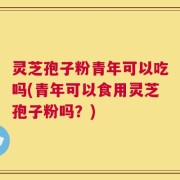 灵芝孢子粉青年可以吃吗(青年可以食用灵芝孢子粉吗？)