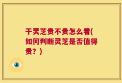 干灵芝贵不贵怎么看(如何判断灵芝是否值得贵？)