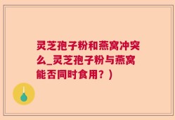 灵芝孢子粉和燕窝冲突么_灵芝孢子粉与燕窝能否同时食用？)