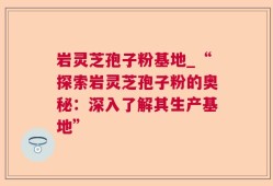 岩灵芝孢子粉基地_“探索岩灵芝孢子粉的奥秘：深入了解其生产基地”