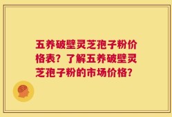 五养破壁灵芝孢子粉价格表？了解五养破壁灵芝孢子粉的市场价格？